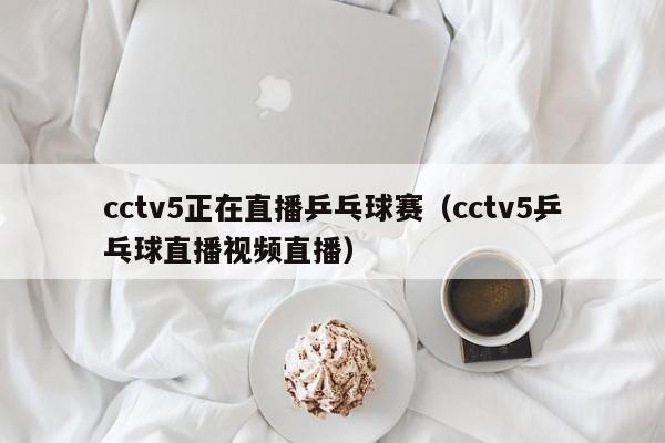 cctv5正在直播乒乓球赛（cctv5乒乓球直播视频直播）